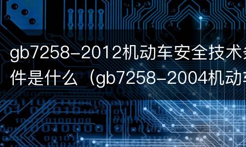 gb7258-2012机动车安全技术条件是什么（gb7258-2004机动车安全技术条件）