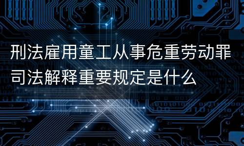 刑法雇用童工从事危重劳动罪司法解释重要规定是什么