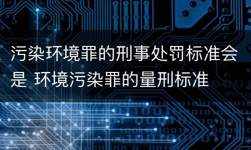 污染环境罪的刑事处罚标准会是 环境污染罪的量刑标准