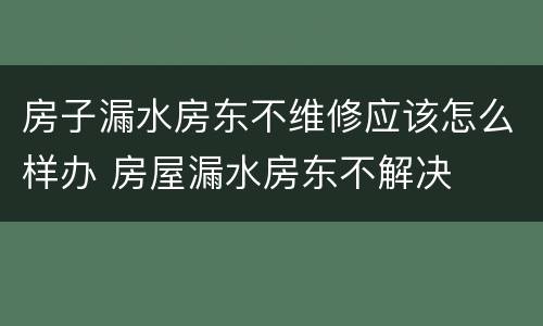 房子漏水房东不维修应该怎么样办 房屋漏水房东不解决