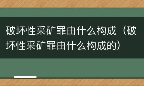 破坏性采矿罪由什么构成（破坏性采矿罪由什么构成的）