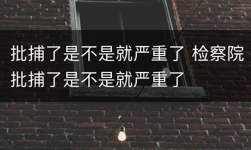 批捕了是不是就严重了 检察院批捕了是不是就严重了
