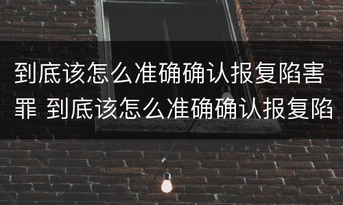 到底该怎么准确确认报复陷害罪 到底该怎么准确确认报复陷害罪案件
