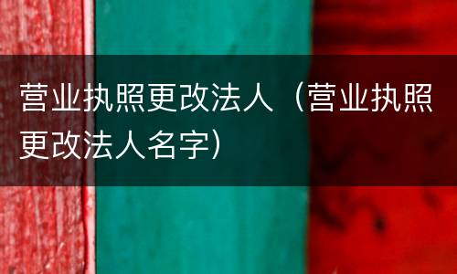 营业执照更改法人（营业执照更改法人名字）