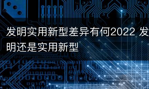 发明实用新型差异有何2022 发明还是实用新型