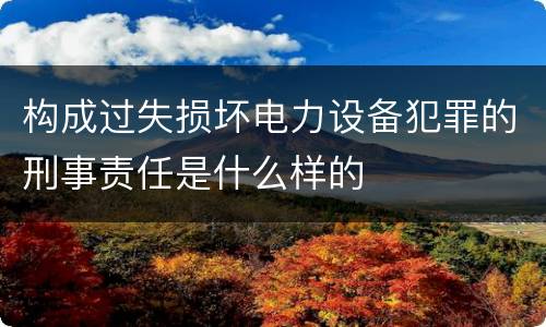 构成过失损坏电力设备犯罪的刑事责任是什么样的