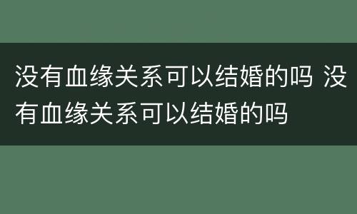 没有血缘关系可以结婚的吗 没有血缘关系可以结婚的吗