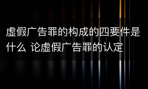 虚假广告罪的构成的四要件是什么 论虚假广告罪的认定