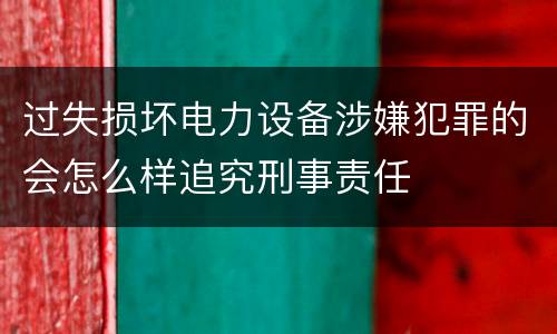过失损坏电力设备涉嫌犯罪的会怎么样追究刑事责任