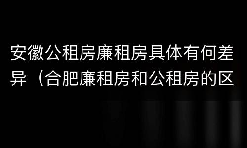 安徽公租房廉租房具体有何差异（合肥廉租房和公租房的区别）