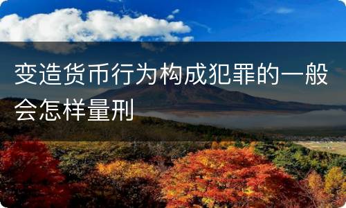 变造货币行为构成犯罪的一般会怎样量刑
