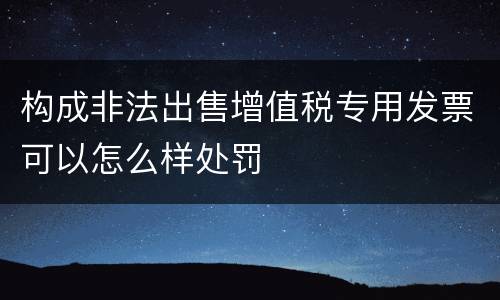 构成非法出售增值税专用发票可以怎么样处罚