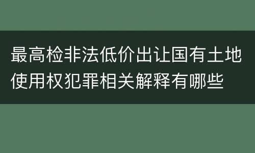最高检非法低价出让国有土地使用权犯罪相关解释有哪些