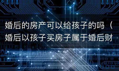 婚后的房产可以给孩子的吗（婚后以孩子买房子属于婚后财产吗?）