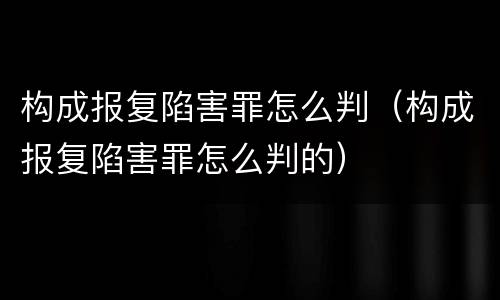 构成报复陷害罪怎么判（构成报复陷害罪怎么判的）