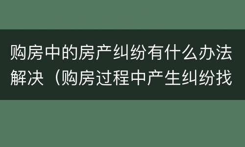 购房中的房产纠纷有什么办法解决（购房过程中产生纠纷找哪个部门处理）