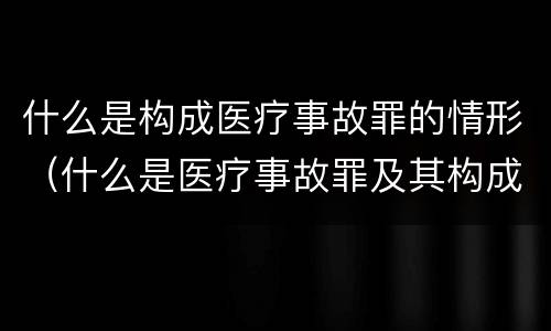 什么是构成医疗事故罪的情形（什么是医疗事故罪及其构成要件）