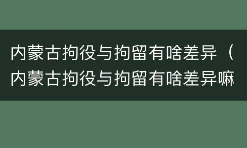 内蒙古拘役与拘留有啥差异（内蒙古拘役与拘留有啥差异嘛）