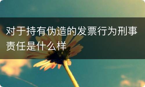 对于持有伪造的发票行为刑事责任是什么样