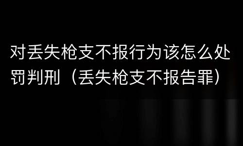 对丢失枪支不报行为该怎么处罚判刑（丢失枪支不报告罪）