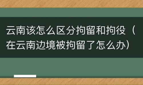 云南该怎么区分拘留和拘役（在云南边境被拘留了怎么办）
