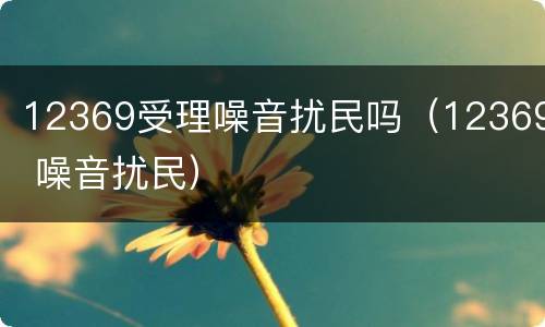 12369受理噪音扰民吗（12369 噪音扰民）