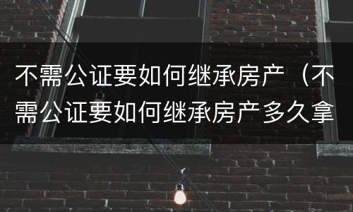 不需公证要如何继承房产（不需公证要如何继承房产多久拿房产证）