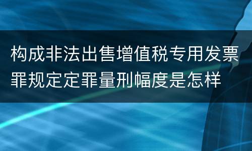 构成非法出售增值税专用发票罪规定定罪量刑幅度是怎样