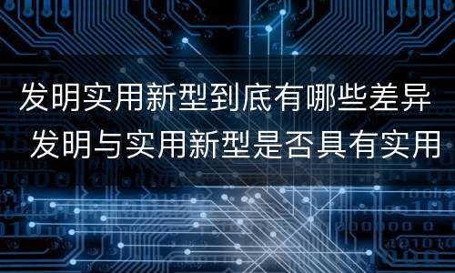 发明实用新型到底有哪些差异 发明与实用新型是否具有实用性