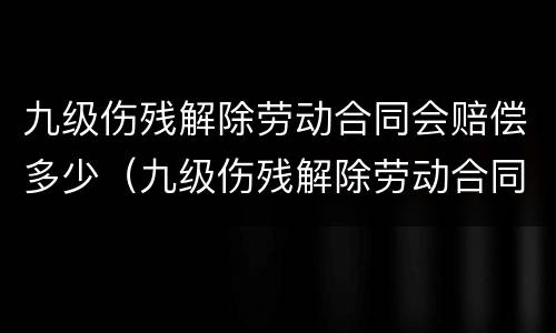 九级伤残解除劳动合同会赔偿多少（九级伤残解除劳动合同有赔偿吗）
