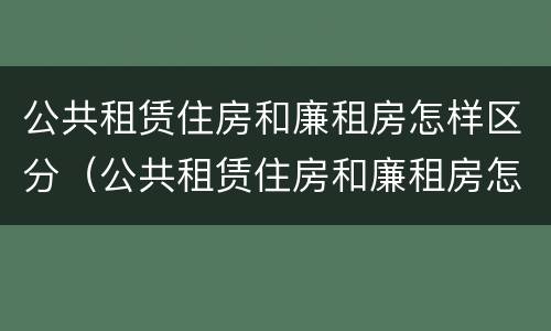 公共租赁住房和廉租房怎样区分（公共租赁住房和廉租房怎样区分出来）