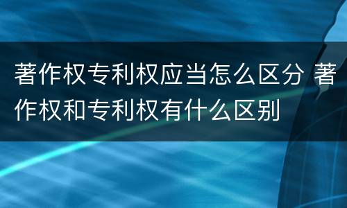 著作权专利权应当怎么区分 著作权和专利权有什么区别