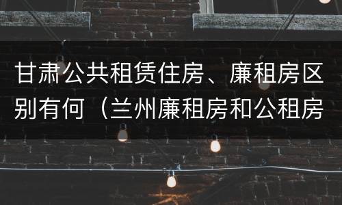甘肃公共租赁住房、廉租房区别有何（兰州廉租房和公租房的区别）