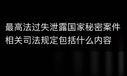 最高法过失泄露国家秘密案件相关司法规定包括什么内容