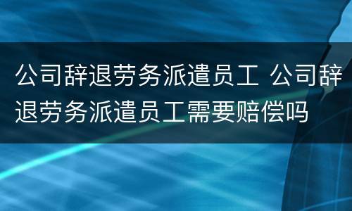公司辞退劳务派遣员工 公司辞退劳务派遣员工需要赔偿吗