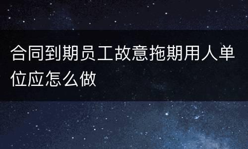 合同到期员工故意拖期用人单位应怎么做