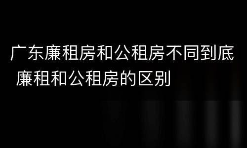 广东廉租房和公租房不同到底 廉租和公租房的区别