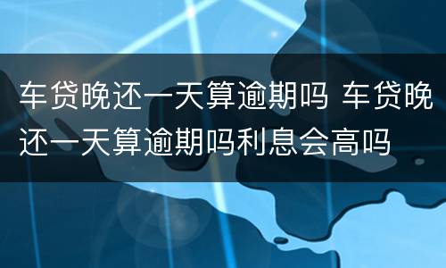 车贷晚还一天算逾期吗 车贷晚还一天算逾期吗利息会高吗