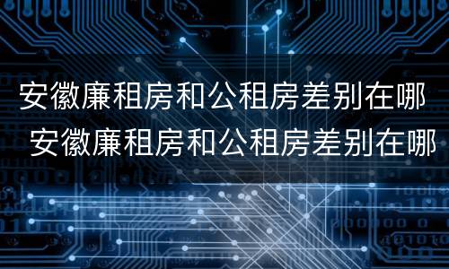安徽廉租房和公租房差别在哪 安徽廉租房和公租房差别在哪儿