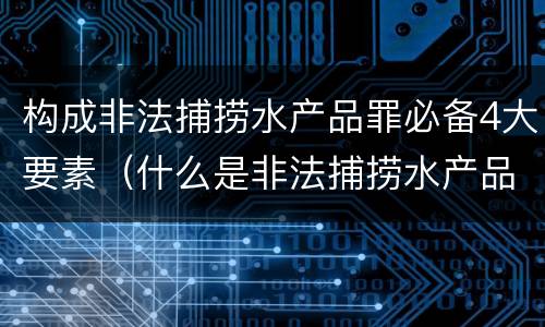 构成非法捕捞水产品罪必备4大要素（什么是非法捕捞水产品罪）