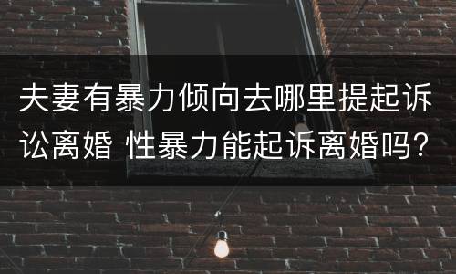 夫妻有暴力倾向去哪里提起诉讼离婚 性暴力能起诉离婚吗?