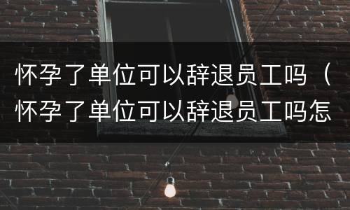 怀孕了单位可以辞退员工吗（怀孕了单位可以辞退员工吗怎么赔偿）