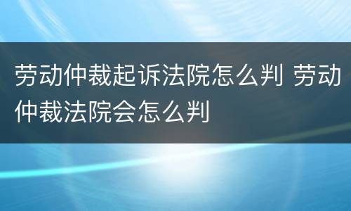 劳动仲裁起诉法院怎么判 劳动仲裁法院会怎么判