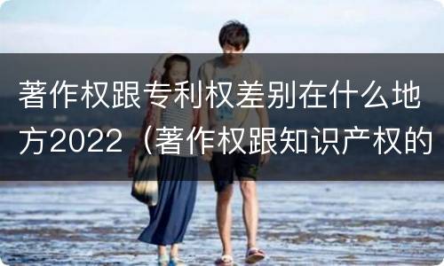 著作权跟专利权差别在什么地方2022（著作权跟知识产权的区别）