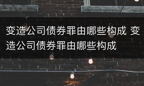 变造公司债券罪由哪些构成 变造公司债券罪由哪些构成