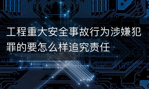 工程重大安全事故行为涉嫌犯罪的要怎么样追究责任