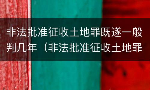 非法批准征收土地罪既遂一般判几年（非法批准征收土地罪既遂一般判几年以上）