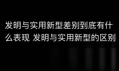 发明与实用新型差别到底有什么表现 发明与实用新型的区别有哪些