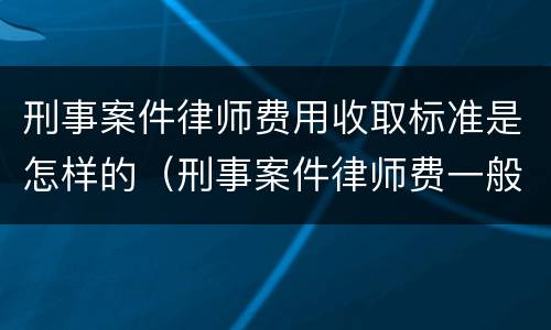 刑事案件律师费用收取标准是怎样的（刑事案件律师费一般怎么收费标准）