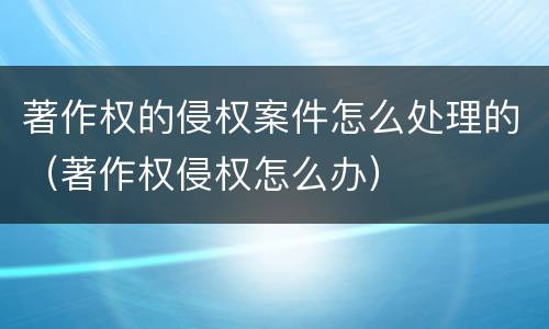 著作权的侵权案件怎么处理的（著作权侵权怎么办）